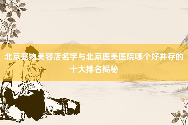 北京宠物美容店名字与北京医美医院哪个好并存的十大排名揭秘