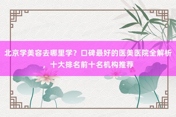 北京学美容去哪里学？口碑最好的医美医院全解析，十大排名前十名机构推荐