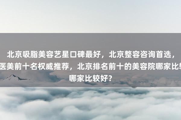 北京吸脂美容艺星口碑最好，北京整容咨询首选，北京医美前十名权威推荐，北京排名前十的美容院哪家比较好？