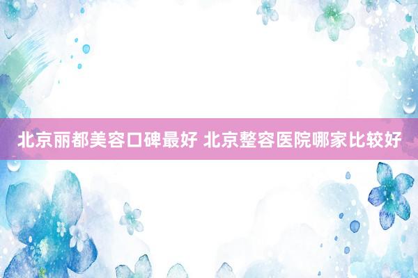 北京丽都美容口碑最好 北京整容医院哪家比较好