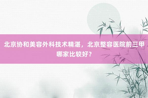 北京协和美容外科技术精湛，北京整容医院前三甲哪家比较好？