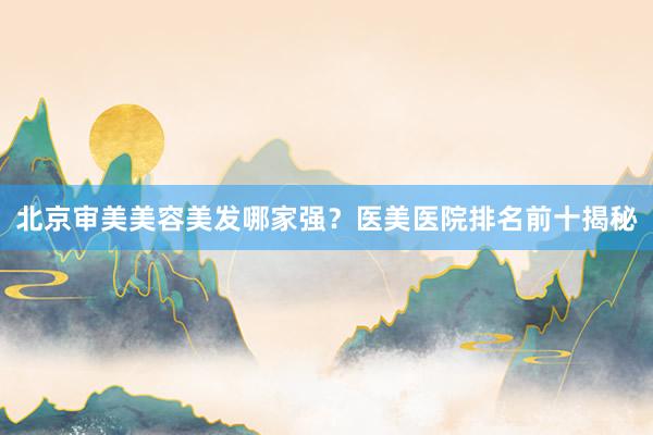 北京审美美容美发哪家强？医美医院排名前十揭秘