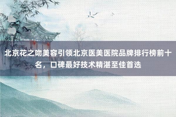 北京花之吻美容引领北京医美医院品牌排行榜前十名，口碑最好技术精湛至佳首选