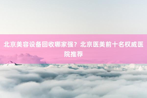 北京美容设备回收哪家强？北京医美前十名权威医院推荐