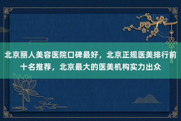 北京丽人美容医院口碑最好，北京正规医美排行前十名推荐，北京最大的医美机构实力出众