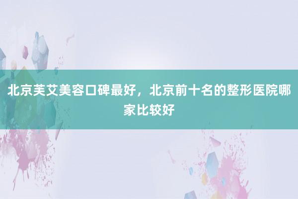 北京芙艾美容口碑最好，北京前十名的整形医院哪家比较好