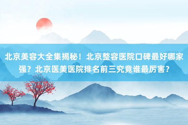 北京美容大全集揭秘！北京整容医院口碑最好哪家强？北京医美医院排名前三究竟谁最厉害？