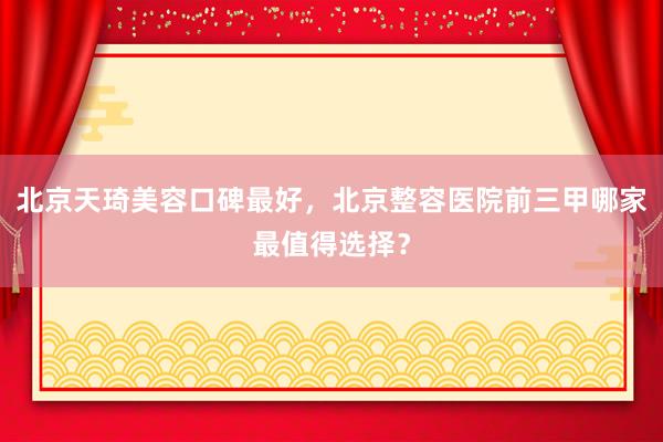 北京天琦美容口碑最好，北京整容医院前三甲哪家最值得选择？