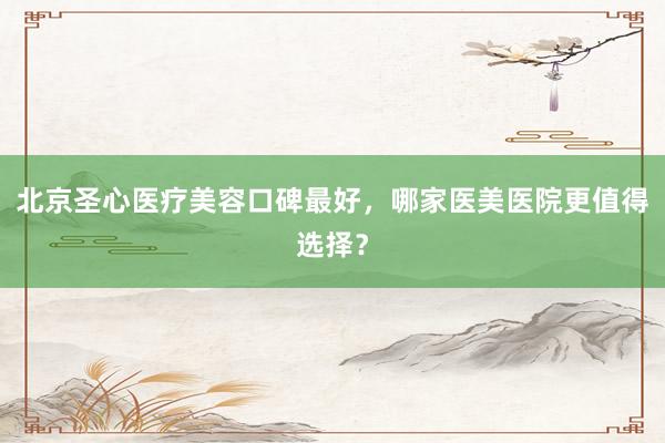 北京圣心医疗美容口碑最好，哪家医美医院更值得选择？