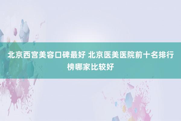 北京西宫美容口碑最好 北京医美医院前十名排行榜哪家比较好