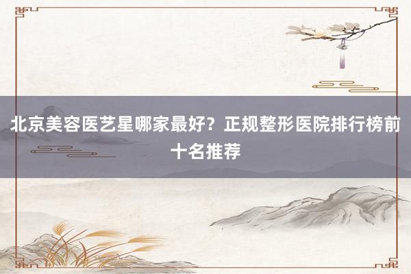 北京美容医艺星哪家最好？正规整形医院排行榜前十名推荐