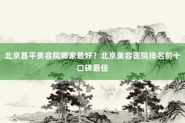 北京昌平美容院哪家最好？北京美容医院排名前十口碑最佳