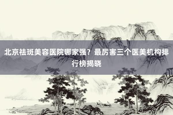 北京祛斑美容医院哪家强？最厉害三个医美机构排行榜揭晓