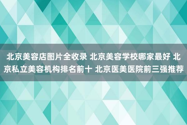北京美容店图片全收录 北京美容学校哪家最好 北京私立美容机构排名前十 北京医美医院前三强推荐