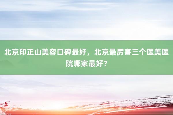 北京印正山美容口碑最好，北京最厉害三个医美医院哪家最好？