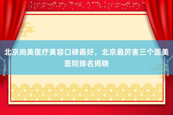 北京尚美医疗美容口碑最好，北京最厉害三个医美医院排名揭晓