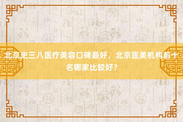 北京史三八医疗美容口碑最好，北京医美机构前十名哪家比较好？