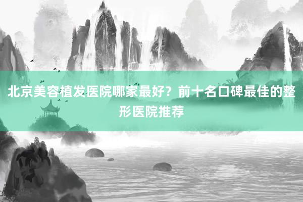 北京美容植发医院哪家最好？前十名口碑最佳的整形医院推荐