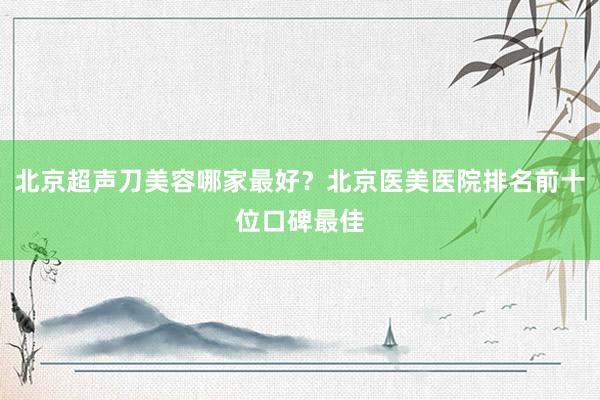 北京超声刀美容哪家最好？北京医美医院排名前十位口碑最佳