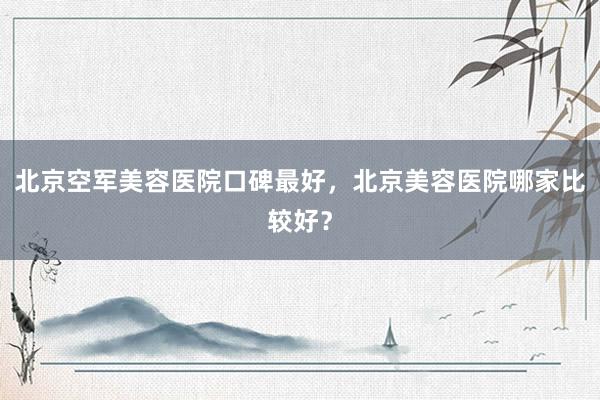 北京空军美容医院口碑最好，北京美容医院哪家比较好？
