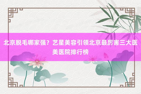 北京脱毛哪家强？艺星美容引领北京最厉害三大医美医院排行榜