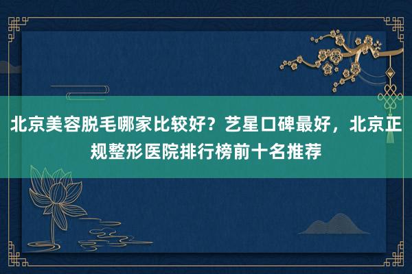 北京美容脱毛哪家比较好？艺星口碑最好，北京正规整形医院排行榜前十名推荐