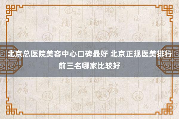 北京总医院美容中心口碑最好 北京正规医美排行前三名哪家比较好