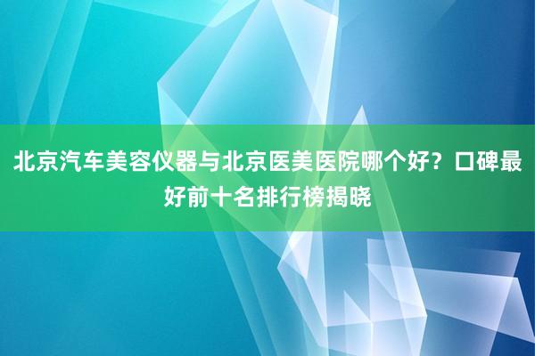北京汽车美容仪器与北京医美医院哪个好？口碑最好前十名排行榜揭晓