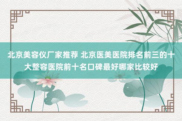 北京美容仪厂家推荐 北京医美医院排名前三的十大整容医院前十名口碑最好哪家比较好