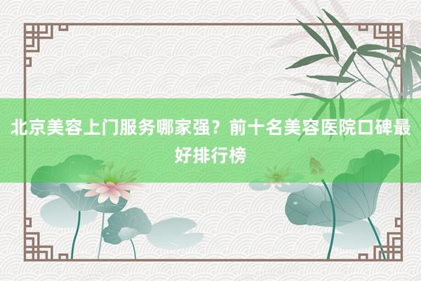 北京美容上门服务哪家强？前十名美容医院口碑最好排行榜