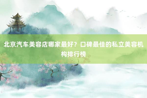 北京汽车美容店哪家最好？口碑最佳的私立美容机构排行榜