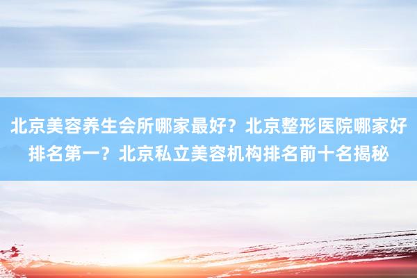 北京美容养生会所哪家最好？北京整形医院哪家好排名第一？北京私立美容机构排名前十名揭秘