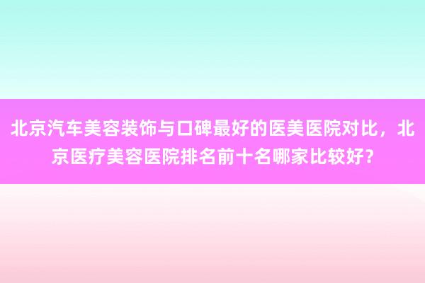 北京汽车美容装饰与口碑最好的医美医院对比，北京医疗美容医院排名前十名哪家比较好？