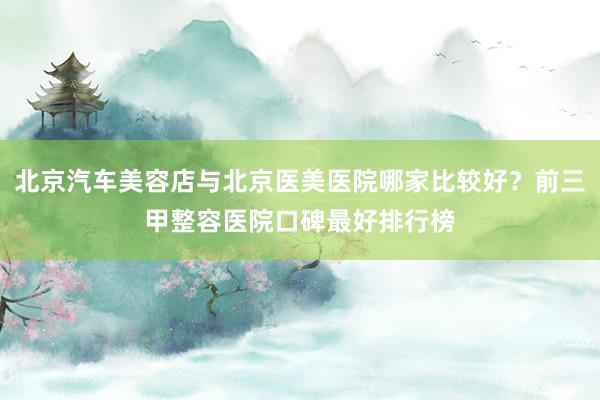 北京汽车美容店与北京医美医院哪家比较好？前三甲整容医院口碑最好排行榜