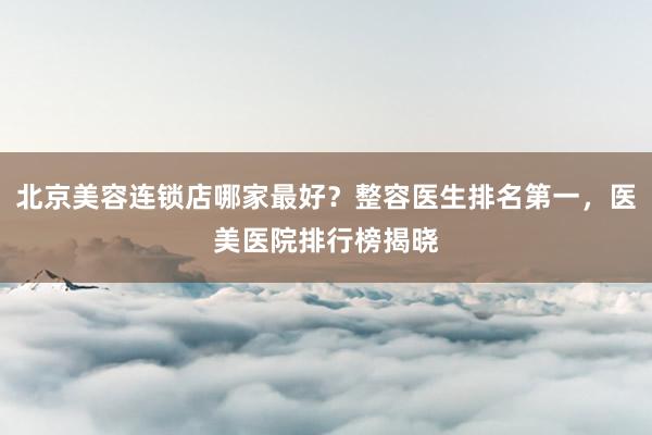 北京美容连锁店哪家最好？整容医生排名第一，医美医院排行榜揭晓