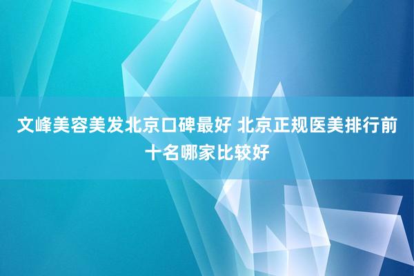 文峰美容美发北京口碑最好 北京正规医美排行前十名哪家比较好