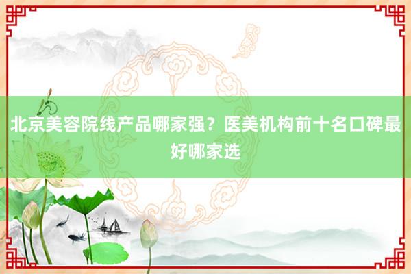 北京美容院线产品哪家强？医美机构前十名口碑最好哪家选