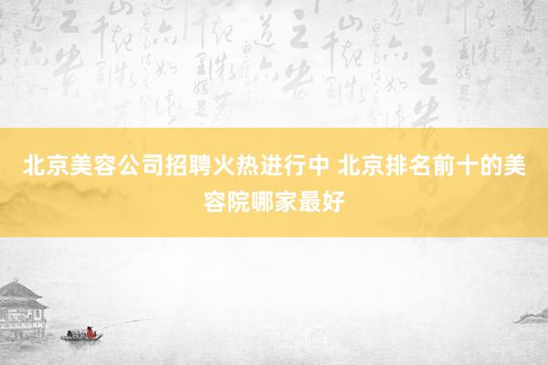 北京美容公司招聘火热进行中 北京排名前十的美容院哪家最好
