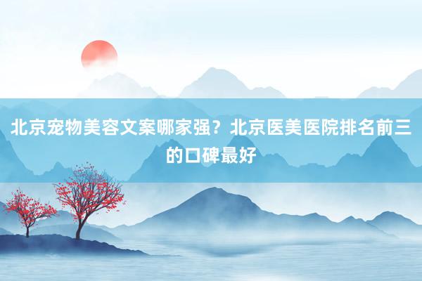 北京宠物美容文案哪家强？北京医美医院排名前三的口碑最好