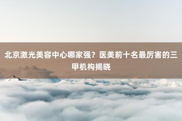 北京激光美容中心哪家强？医美前十名最厉害的三甲机构揭晓