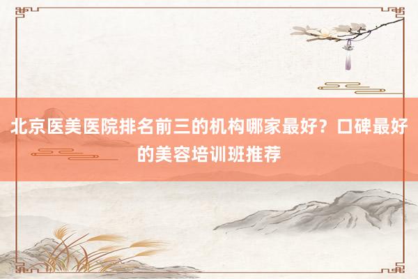北京医美医院排名前三的机构哪家最好？口碑最好的美容培训班推荐