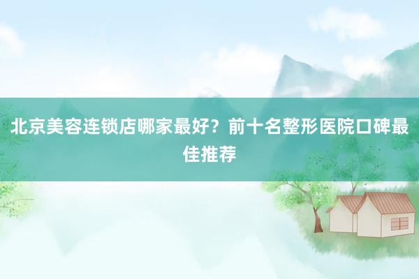 北京美容连锁店哪家最好？前十名整形医院口碑最佳推荐