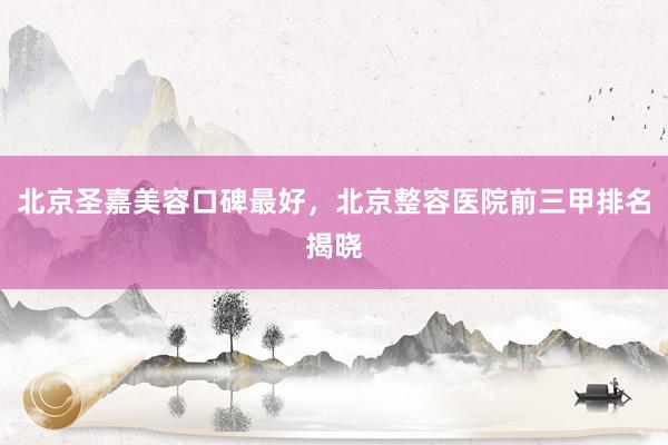 北京圣嘉美容口碑最好，北京整容医院前三甲排名揭晓