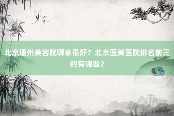 北京通州美容院哪家最好？北京医美医院排名前三的有哪些？