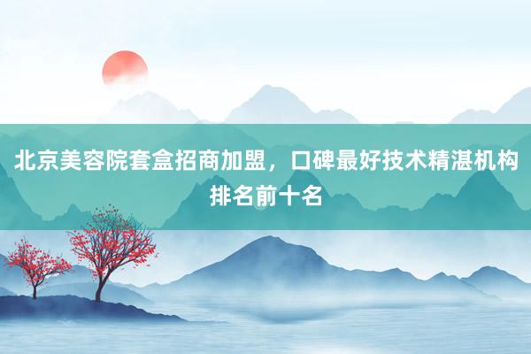 北京美容院套盒招商加盟，口碑最好技术精湛机构排名前十名