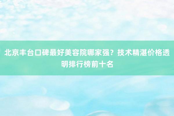 北京丰台口碑最好美容院哪家强？技术精湛价格透明排行榜前十名