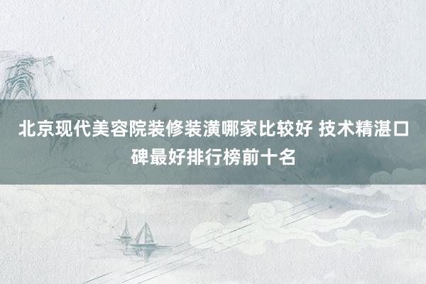 北京现代美容院装修装潢哪家比较好 技术精湛口碑最好排行榜前十名