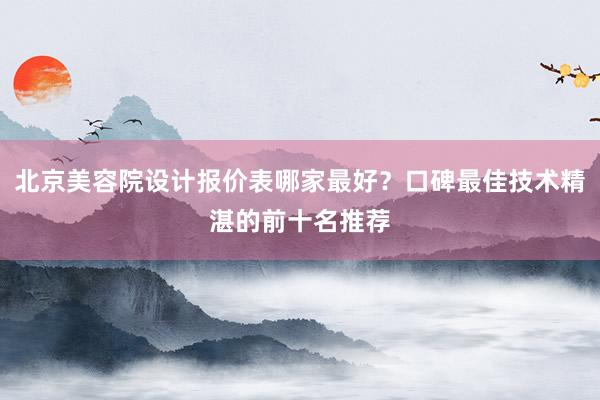 北京美容院设计报价表哪家最好？口碑最佳技术精湛的前十名推荐