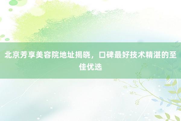 北京芳享美容院地址揭晓，口碑最好技术精湛的至佳优选