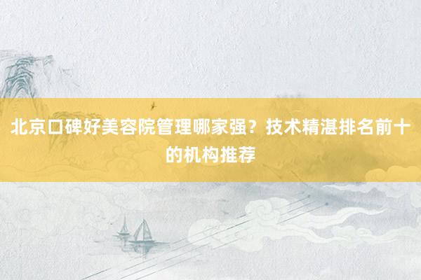 北京口碑好美容院管理哪家强？技术精湛排名前十的机构推荐